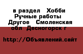  в раздел : Хобби. Ручные работы » Другое . Смоленская обл.,Десногорск г.